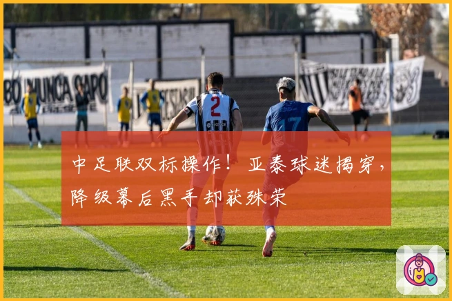 中足联双标操作！亚泰球迷揭穿，降级幕后黑手却获殊荣
