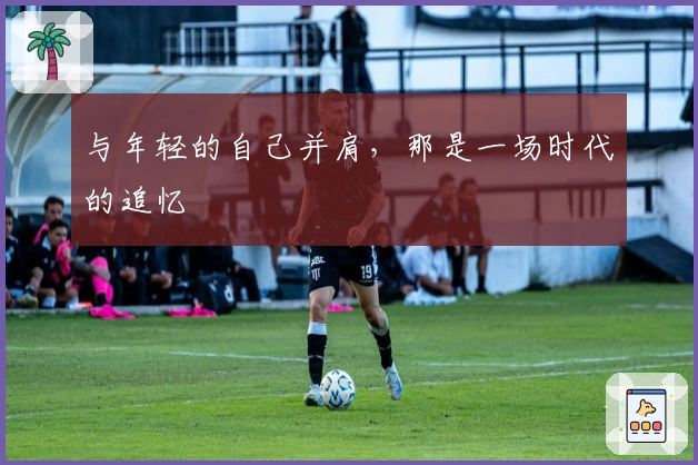 与年轻的自己并肩，那是一场时代的追忆