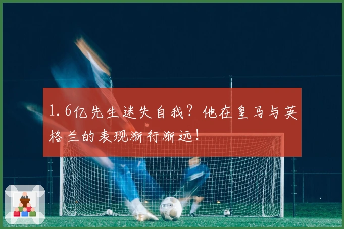 1.6亿先生迷失自我？他在皇马与英格兰的表现渐行渐远！