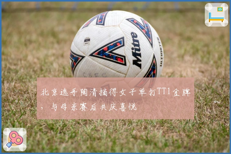 北京选手陶清摘得女子单打TT1金牌，与母亲赛后共庆喜悦