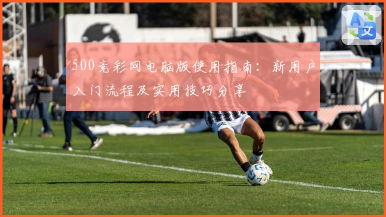 500竞彩网电脑版使用指南：新用户入门流程及实用技巧分享