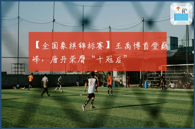 【全国象棋锦标赛】王禹博首登巅峰，唐丹荣膺“十冠后”