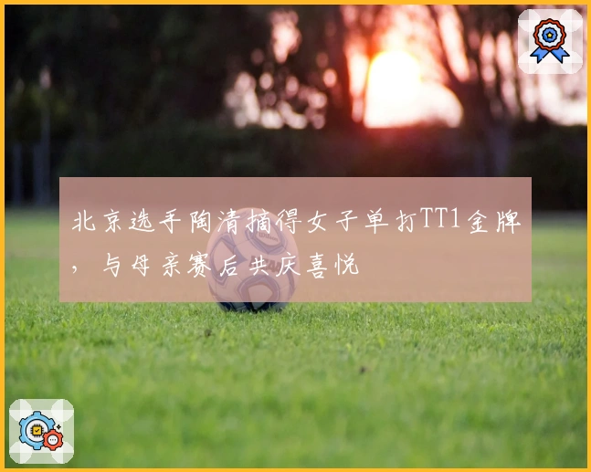北京选手陶清摘得女子单打TT1金牌，与母亲赛后共庆喜悦