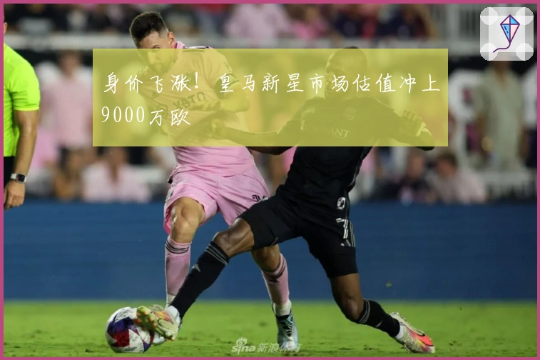 身价飞涨！皇马新星市场估值冲上9000万欧