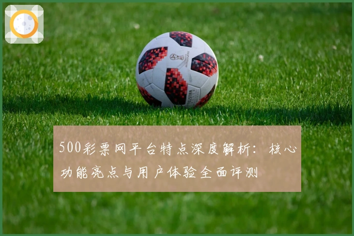 500彩票网平台特点深度解析：核心功能亮点与用户体验全面评测